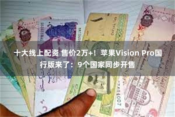 十大线上配资 售价2万+！苹果Vision Pro国行版来了：9个国家同步开售