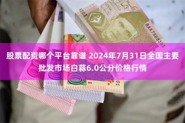 股票配资哪个平台靠谱 2024年7月31日全国主要批发市场白蒜6.0公分价格行情