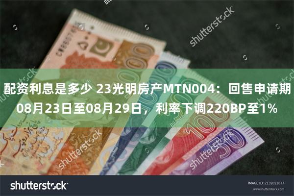 配资利息是多少 23光明房产MTN004：回售申请期08月23日至08月29日，利率下调220BP至1%